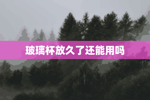 玻璃杯放久了还能用吗(玻璃杯放久了还能用吗有毒吗)